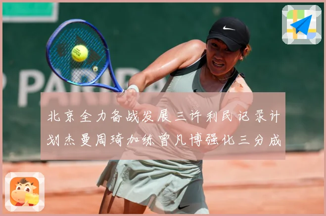 北京全力备战发展三许利民记录计划杰曼周琦加练曾凡博强化三分成长观察：最新赛事动态与深度分析