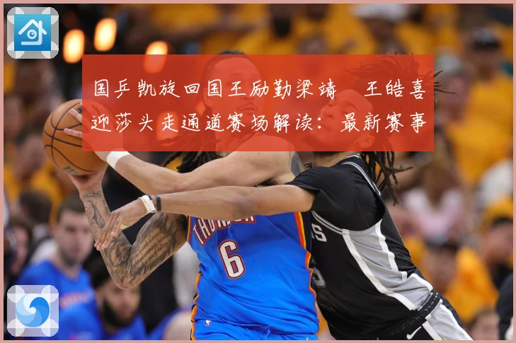 国乒凯旋回国王励勤梁靖崑王皓喜迎莎头走通道赛场解读：最新赛事动态与深度分析