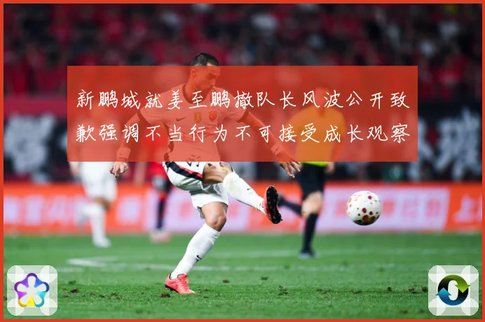 新鹏城就姜至鹏撤队长风波公开致歉强调不当行为不可接受成长观察：最新赛事动态与深度分析