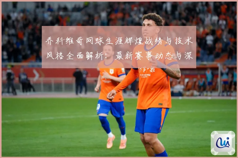 乔科维奇网球生涯辉煌战绩与技术风格全面解析：最新赛事动态与深度分析