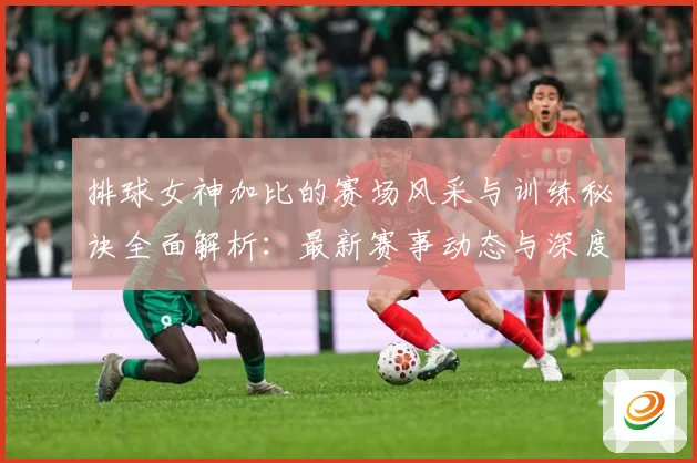 排球女神加比的赛场风采与训练秘诀全面解析：最新赛事动态与深度分析
