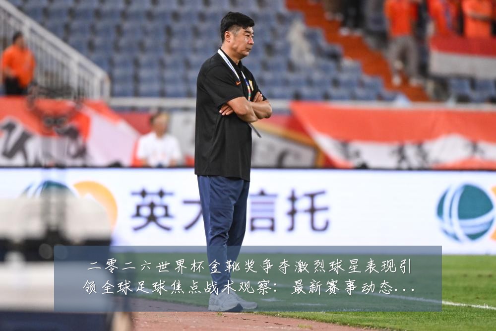 二零二六世界杯金靴奖争夺激烈球星表现引领全球足球焦点战术观察：最新赛事动态与深度分析