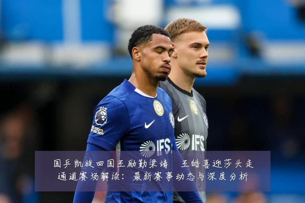 国乒凯旋回国王励勤梁靖崑王皓喜迎莎头走通道赛场解读：最新赛事动态与深度分析